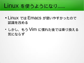 Linux を使うようになり…… 
● Linux では Emacs が使いやすかったので 
認識を改める 
● しかし、もう Vim に慣れた後では乗り換える 
気にならず 
 