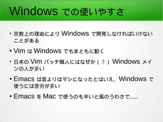 Windows での使いやすさ 
● 宗教上の理由により Windows で開発しなければいけない 
ことがある 
● Vim は Windows でもまともに動く 
● 日本の Vim パッチ職人にはなぜか（？） Windows メイ 
ンの...