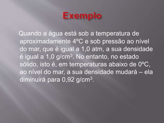 Quando a água está sob a temperatura de 
aproximadamente 4ºC e sob pressão ao nível 
do mar, que é igual a 1,0 atm, a sua densidade 
é igual a 1,0 g/cm3. No entanto, no estado 
sólido, isto é, em temperaturas abaixo de 0ºC, 
ao nível do mar, a sua densidade mudará – ela 
diminuirá para 0,92 g/cm3. 
 