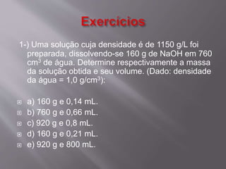 1-) Uma solução cuja densidade é de 1150 g/L foi 
preparada, dissolvendo-se 160 g de NaOH em 760 
cm3 de água. Determine respectivamente a massa 
da solução obtida e seu volume. (Dado: densidade 
da água = 1,0 g/cm3): 
 a) 160 g e 0,14 mL. 
 b) 760 g e 0,66 mL. 
 c) 920 g e 0,8 mL. 
 d) 160 g e 0,21 mL. 
 e) 920 g e 800 mL. 
 
