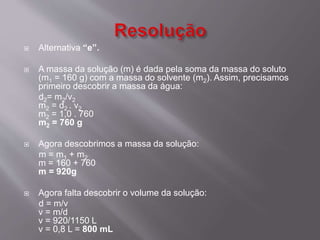  Alternativa “e”. 
 A massa da solução (m) é dada pela soma da massa do soluto 
(m1 = 160 g) com a massa do solvente (m2). Assim, precisamos 
primeiro descobrir a massa da água: 
d2= m2/v2 
m2 = d2 . v2 
m2 = 1,0 . 760 
m2 = 760 g 
 Agora descobrimos a massa da solução: 
m = m1 + m2 
m = 160 + 760 
m = 920g 
 Agora falta descobrir o volume da solução: 
d = m/v 
v = m/d 
v = 920/1150 L 
v = 0,8 L = 800 mL 
 