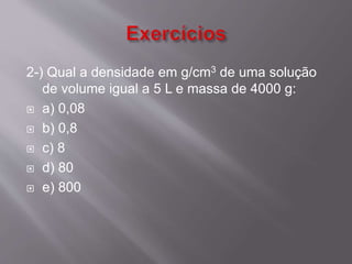 2-) Qual a densidade em g/cm3 de uma solução 
de volume igual a 5 L e massa de 4000 g: 
 a) 0,08 
 b) 0,8 
 c) 8 
 d) 80 
 e) 800 
 