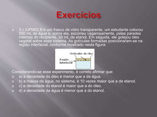  3-) (UFMG) Em um frasco de vidro transparente, um estudante colocou 
500 mL de água e, sobre ela, escorreu vagarosamente, pelas paredes 
internas do recipiente, 50 mL de etanol. Em seguida, ele gotejou óleo 
vegetal sobre esse sistema. As gotículas formadas posicionaram-se na 
região interfacial, conforme mostrado nesta figura: 
Considerando-se esse experimento, é correto afirmar que: 
 a) a densidade do óleo é menor que a da água. 
 b) a massa da água, no sistema, é 10 vezes maior que a de etanol. 
 c) a densidade do etanol é maior que a do óleo. 
 d) a densidade da água é menor que a do etanol. 
 