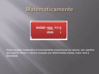 Essa equação matemática é inversamente proporcional ao volume, isto significa 
que quanto menor o volume ocupado por determinada massa, maior será a 
densidade. 
 