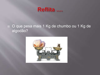  O que pesa mais 1 Kg de chumbo ou 1 Kg de 
algodão? 
 