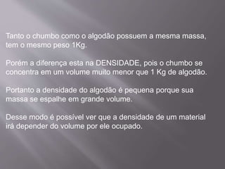 Tanto o chumbo como o algodão possuem a mesma massa, 
tem o mesmo peso 1Kg. 
Porém a diferença esta na DENSIDADE, pois o chumbo se 
concentra em um volume muito menor que 1 Kg de algodão. 
Portanto a densidade do algodão é pequena porque sua 
massa se espalhe em grande volume. 
Desse modo é possível ver que a densidade de um material 
irá depender do volume por ele ocupado. 
 