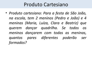 Produto Cartesiano 
• Produto cartesiano: Para a festa de São João, 
na escola, tem 2 meninos (Pedro e João) e 4 
meninas (Maria, Luíza, Clara e Beatriz) que 
querem dançar quadrilha. Se todos os 
meninos dançarem com todas as meninas, 
quantos pares diferentes poderão ser 
formados? 
 