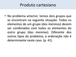 Produto cartesiano 
• No problema anterior, temos dois grupos que 
se encontram na seguinte situação: Todos os 
elementos de um grupo (dos meninos) devem 
ser combinados com todos os elementos do 
outro grupo (das meninas). Diferente dos 
outros tipos de problema, a ordenação não é 
determinante neste caso. (p. 41) 
 