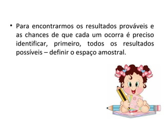 • Para encontrarmos os resultados prováveis e 
as chances de que cada um ocorra é preciso 
identificar, primeiro, todos os resultados 
possíveis – definir o espaço amostral. 
 