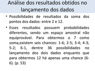 Análise dos resultados obtidos no 
lançamento dos dados 
• Possibilidades de resultados da soma dos 
pontos dos dados: entre 2 e 12. 
• Esses resultados possuem probabilidades 
diferentes, sendo um espaço amostral não 
equiprovável. Para obtermos o 7 como 
soma,existem seis chances: 1-6; 2-5; 3-4; 4-3; 
5-2; 6-1, dentre 36 possibilidades no 
lançamento dos dois dados enquanto que 
para obtermos 12 há apenas uma chance (6- 
6). (p. 53) 
 