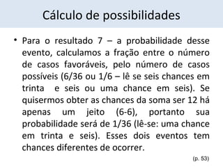 Cálculo de possibilidades 
• Para o resultado 7 – a probabilidade desse 
evento, calculamos a fração entre o número 
de casos favoráveis, pelo número de casos 
possíveis (6/36 ou 1/6 – lê se seis chances em 
trinta e seis ou uma chance em seis). Se 
quisermos obter as chances da soma ser 12 há 
apenas um jeito (6-6), portanto sua 
probabilidade será de 1/36 (lê-se: uma chance 
em trinta e seis). Esses dois eventos tem 
chances diferentes de ocorrer. 
(p. 53) 
 
