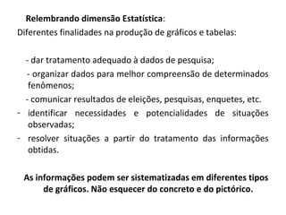 Relembrando dimensão Estatística: 
Diferentes finalidades na produção de gráficos e tabelas: 
- dar tratamento adequado à dados de pesquisa; 
- organizar dados para melhor compreensão de determinados 
fenômenos; 
- comunicar resultados de eleições, pesquisas, enquetes, etc. 
- identificar necessidades e potencialidades de situações 
observadas; 
- resolver situações a partir do tratamento das informações 
obtidas. 
As informações podem ser sistematizadas em diferentes tipos 
de gráficos. Não esquecer do concreto e do pictórico. 
 