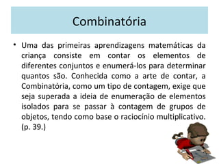 Combinatória 
• Uma das primeiras aprendizagens matemáticas da 
criança consiste em contar os elementos de 
diferentes conjuntos e enumerá-los para determinar 
quantos são. Conhecida como a arte de contar, a 
Combinatória, como um tipo de contagem, exige que 
seja superada a ideia de enumeração de elementos 
isolados para se passar à contagem de grupos de 
objetos, tendo como base o raciocínio multiplicativo. 
(p. 39.) 
 