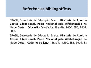 Referências bibliográficas 
• BRASIL, Secretaria de Educação Básica. Diretoria de Apoio à 
Gestão Educacional. Pacto Nacional pela Alfabetização na 
Idade Certa: Educação Estatística. Brasília: MEC, SEB, 2014. 
88 p. 
• BRASIL, Secretaria de Educação Básica. Diretoria de Apoio à 
Gestão Educacional. Pacto Nacional pela Alfabetização na 
Idade Certa: Caderno de jogos. Brasília: MEC, SEB, 2014. 88 
p. 
