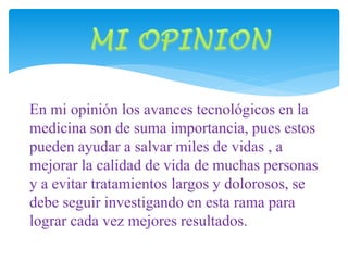 En mi opinión los avances tecnológicos en la 
medicina son de suma importancia, pues estos 
pueden ayudar a salvar miles de vidas , a 
mejorar la calidad de vida de muchas personas 
y a evitar tratamientos largos y dolorosos, se 
debe seguir investigando en esta rama para 
lograr cada vez mejores resultados. 
