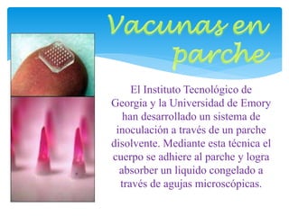 El Instituto Tecnológico de 
Georgia y la Universidad de Emory 
han desarrollado un sistema de 
inoculación a través de un parche 
disolvente. Mediante esta técnica el 
cuerpo se adhiere al parche y logra 
absorber un liquido congelado a 
través de agujas microscópicas. 
 