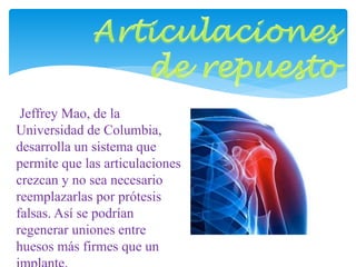 Jeffrey Mao, de la 
Universidad de Columbia, 
desarrolla un sistema que 
permite que las articulaciones 
crezcan y no sea necesario 
reemplazarlas por prótesis 
falsas. Así se podrían 
regenerar uniones entre 
huesos más firmes que un 
implante. 
 