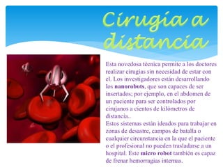 Esta novedosa técnica permite a los doctores 
realizar cirugías sin necesidad de estar con 
el. Los investigadores están desarrollando 
los nanorobots, que son capaces de ser 
insertados; por ejemplo, en el abdomen de 
un paciente para ser controlados por 
cirujanos a cientos de kilómetros de 
distancia.. 
Estos sistemas están ideados para trabajar en 
zonas de desastre, campos de batalla o 
cualquier circunstancia en la que el paciente 
o el profesional no pueden trasladarse a un 
hospital. Este micro robot también es capaz 
de frenar hemorragias internas. 
 