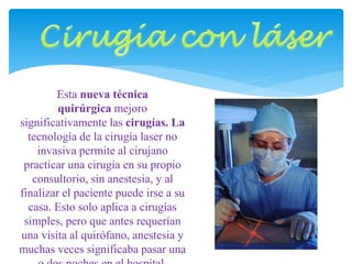 Esta nueva técnica 
quirúrgica mejoro 
significativamente las cirugías. La 
tecnología de la cirugía laser no 
invasiva permite al cirujano 
practicar una cirugía en su propio 
consultorio, sin anestesia, y al 
finalizar el paciente puede irse a su 
casa. Esto solo aplica a cirugías 
simples, pero que antes requerían 
una visita al quirófano, anestesia y 
muchas veces significaba pasar una 
o dos noches en el hospital. 
 