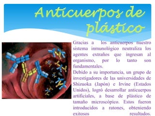 Gracias a los anticuerpos nuestro 
sistema inmunológico neutraliza los 
agentes extraños que ingresan al 
organismo, por lo tanto son 
fundamentales. 
Debido a su importancia, un grupo de 
investigadores de las universidades de 
Shizuoka (Japón) e Irvine (Estados 
Unidos), logró desarrollar anticuerpos 
artificiales, a base de plástico de 
tamaño microscópico. Estos fueron 
introducidos a ratones, obteniendo 
exitosos resultados. 
 