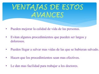 • Pueden mejorar la calidad de vida de las personas. 
• Evitan algunos procedimientos que pueden ser largos y 
dolorosos. 
• Pueden llegar a salvar mas vidas de las que se hubieran salvado. 
• Hacen que los procedimientos sean mas efectivos. 
• Le dan mas facilidad para trabajar a los doctores. 
 