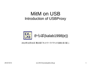 2014/10/31 (c) 2014 kiyotaka@ka-lab.jp 1
MitM on USB
Introduction of USBProxy
　　　からぼ(kalab1998{e})
2014年10月31日 第22回「ネットワークパケットを読む会（仮）」
 