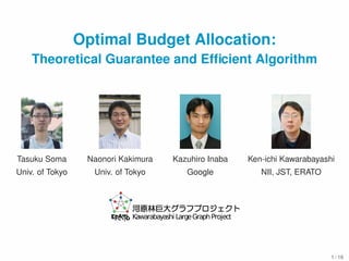 Optimal Budget Allocation: 
Theoretical Guarantee and Efficient Algorithm 
Tasuku Soma Naonori Kakimura Kazuhiro Inaba Ken-ichi Kawarabayashi 
Univ. of Tokyo Univ. of Tokyo Google NII, JST, ERATO 
Kawarabayashi LargeGraphProject 
1 / 16 
 