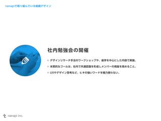 nanapiで取り組んでいる組織デザイン 
社内勉強会の開催 
デザインリサーチ手法のワークショップや、座学を中心にした内容で実施。 
本質的なゴールは、社内で共通認識を形成しメンバーの視座を高めること。 
UXやデザイン思考など、ヒキの強いワードを極力使わない。 
 