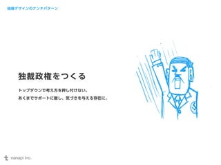 組織デザインのアンチパターン 
独裁政権をつくる 
トップダウンで考え方を押し付けない。 
あくまでサポートに徹し、気づきを与える存在に。 
 