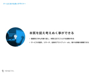 本質を捉え考えぬく事ができる 
徹底的にWhyを繰り返し、本質に近づこうとする姿勢がある 
サービスの設計、リサーチ、自身のアウトプット…etc、様々な事象を俯瞰できる 
チームにおける良いデザイナー 
 
