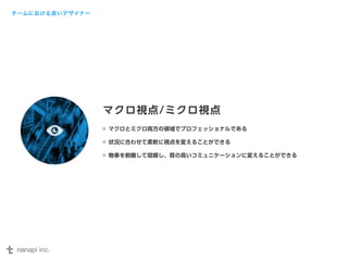 マクロ視点/ミクロ視点 
マクロとミクロ両方の領域でプロフェッショナルである 
状況に合わせて柔軟に視点を変えることができる 
物事を俯瞰して咀嚼し、質の高いコミュニケーションに変えることができる 
チームにおける良いデザイナー 
 