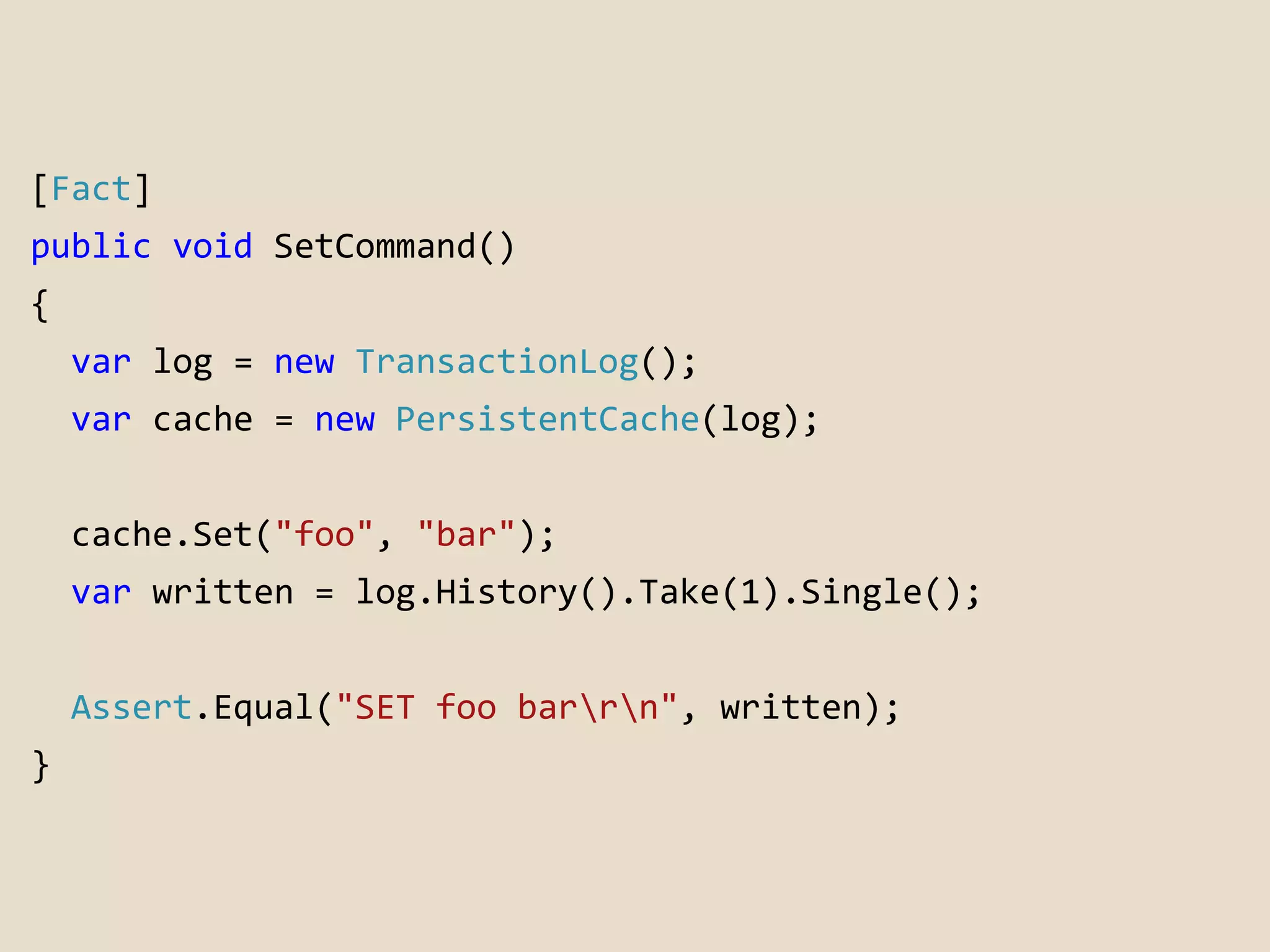 [Fact] 
public void SetCommand() 
{ 
var log = new TransactionLog(); 
var cache = new PersistentCache(log); 
cache.Set("foo", "bar"); 
var written = log.History().Take(1).Single(); 
Assert.Equal("SET foo barrn", written); 
} 
 
