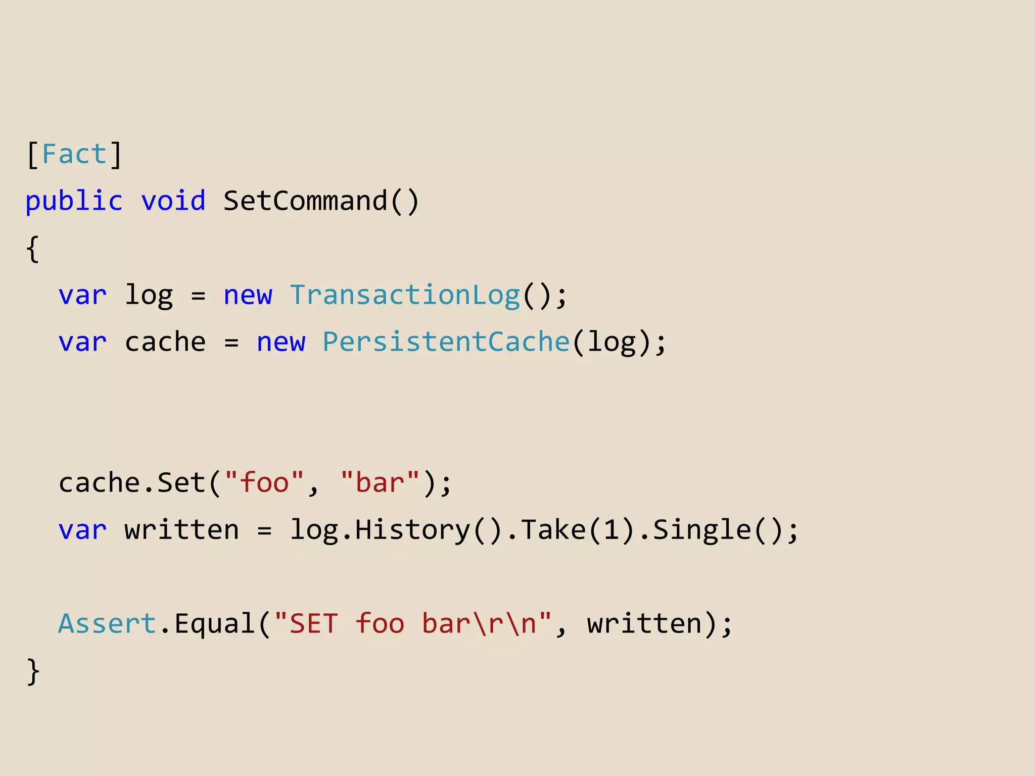 [Fact] 
public void SetCommand() 
{ 
var log = new TransactionLog(); 
var cache = new PersistentCache(log); 
cache.Set("foo", "bar"); 
var written = log.History().Take(1).Single(); 
Assert.Equal("SET foo barrn", written); 
} 
 