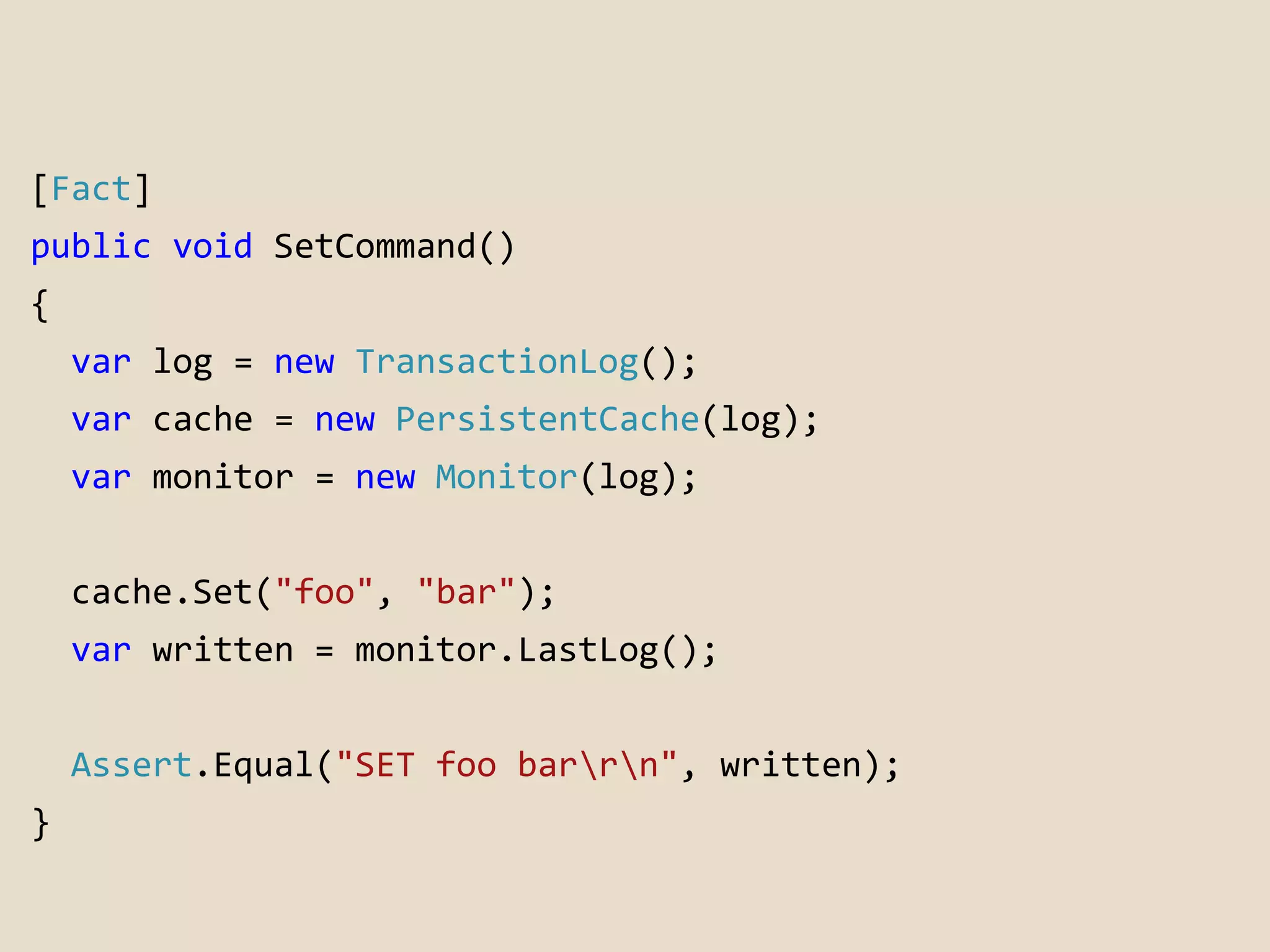 [Fact] 
public void SetCommand() 
{ 
var log = new TransactionLog(); 
var cache = new PersistentCache(log); 
var monitor = new Monitor(log); 
cache.Set("foo", "bar"); 
var written = monitor.LastLog(); 
Assert.Equal("SET foo barrn", written); 
} 
 