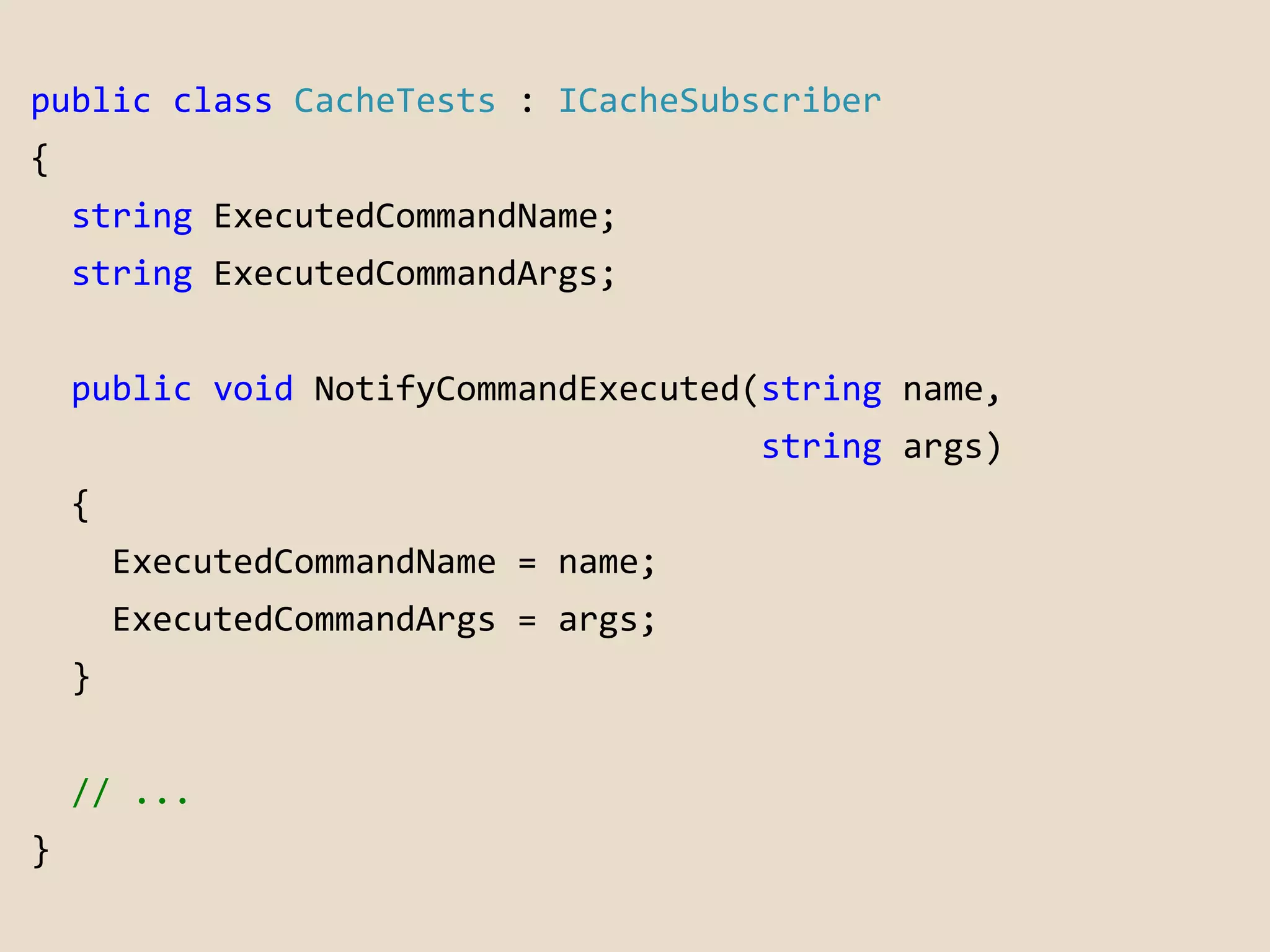 public class CacheTests : ICacheSubscriber 
{ 
string ExecutedCommandName; 
string ExecutedCommandArgs; 
public void NotifyCommandExecuted(string name, 
string args) 
{ 
ExecutedCommandName = name; 
ExecutedCommandArgs = args; 
} 
// ... 
} 
 