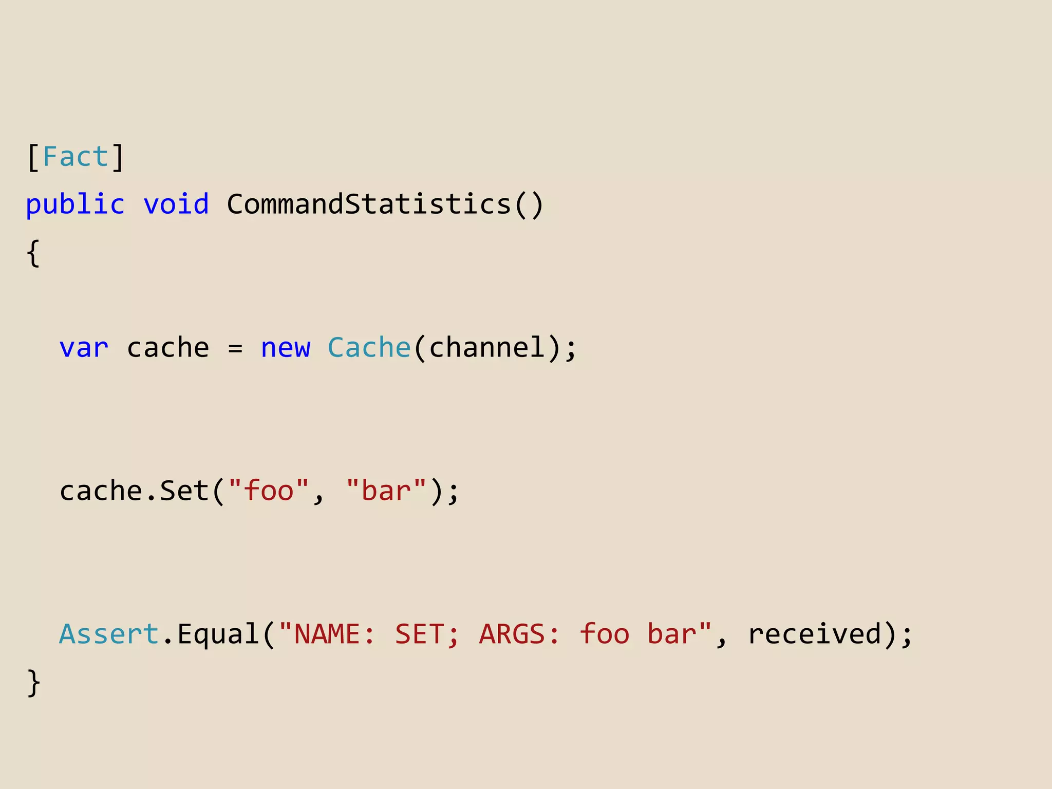 [Fact] 
public void CommandStatistics() 
{ 
var cache = new Cache(channel); 
cache.Set("foo", "bar"); 
Assert.Equal("NAME: SET; ARGS: foo bar", received); 
} 
 