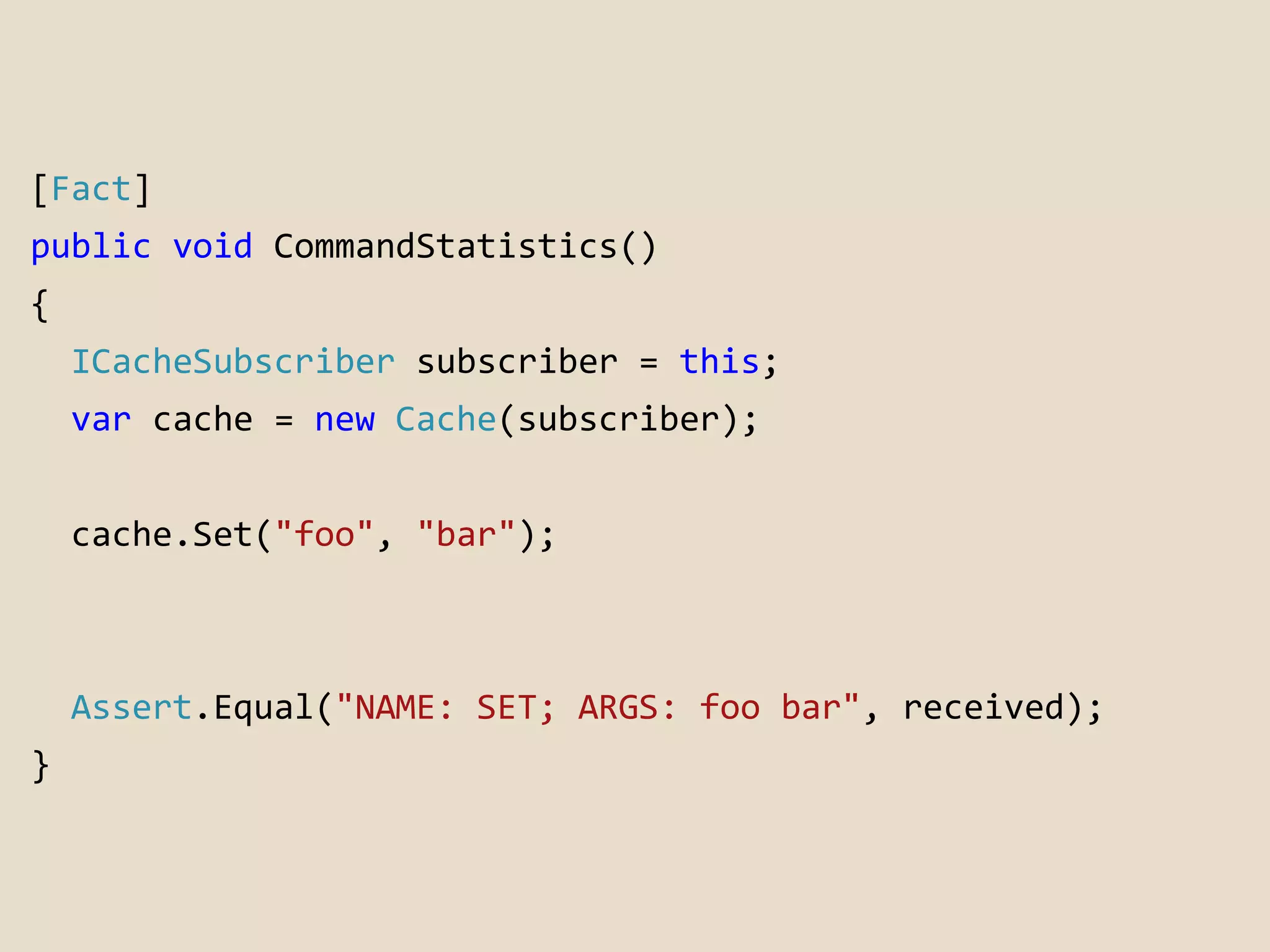 [Fact] 
public void CommandStatistics() 
{ 
ICacheSubscriber subscriber = this; 
var cache = new Cache(subscriber); 
cache.Set("foo", "bar"); 
Assert.Equal("NAME: SET; ARGS: foo bar", received); 
} 
 