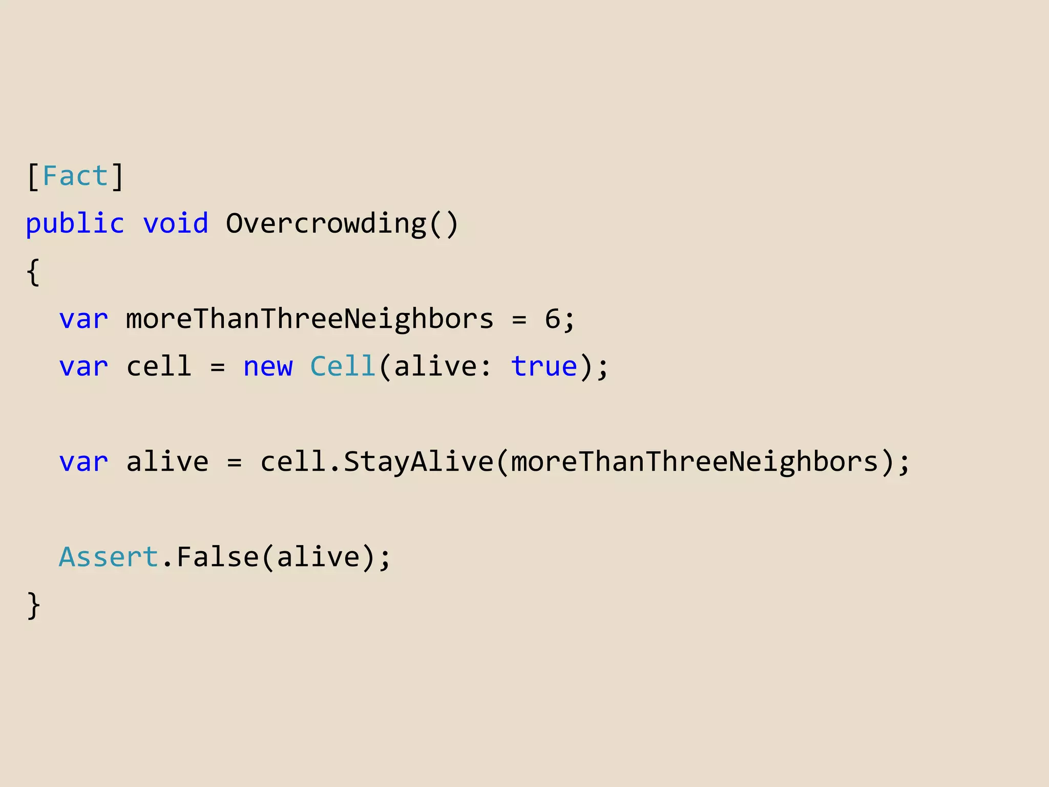 [Fact] 
public void Overcrowding() 
{ 
var moreThanThreeNeighbors = 6; 
var cell = new Cell(alive: true); 
var alive = cell.StayAlive(moreThanThreeNeighbors); 
Assert.False(alive); 
} 
 
