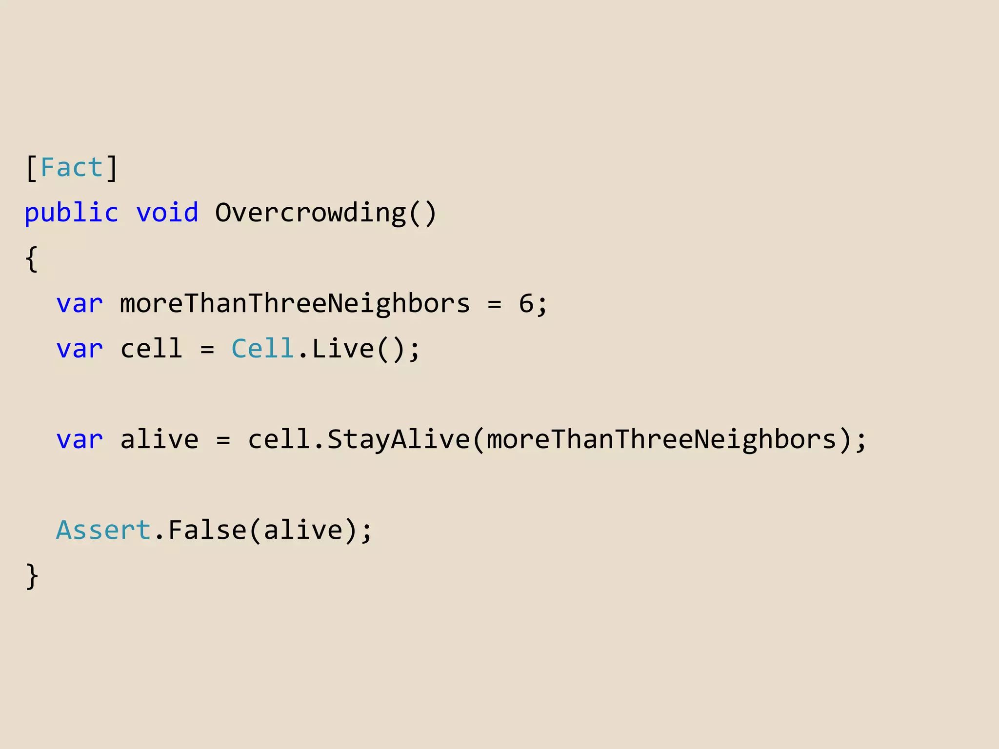 [Fact] 
public void Overcrowding() 
{ 
var moreThanThreeNeighbors = 6; 
var cell = Cell.Live(); 
var alive = cell.StayAlive(moreThanThreeNeighbors); 
Assert.False(alive); 
} 
 