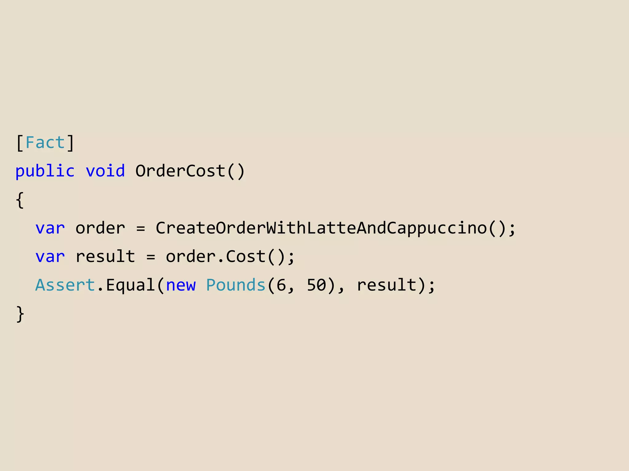 [Fact] 
public void OrderCost() 
{ 
var order = CreateOrderWithLatteAndCappuccino(); 
var result = order.Cost(); 
Assert.Equal(new Pounds(6, 50), result); 
} 
 