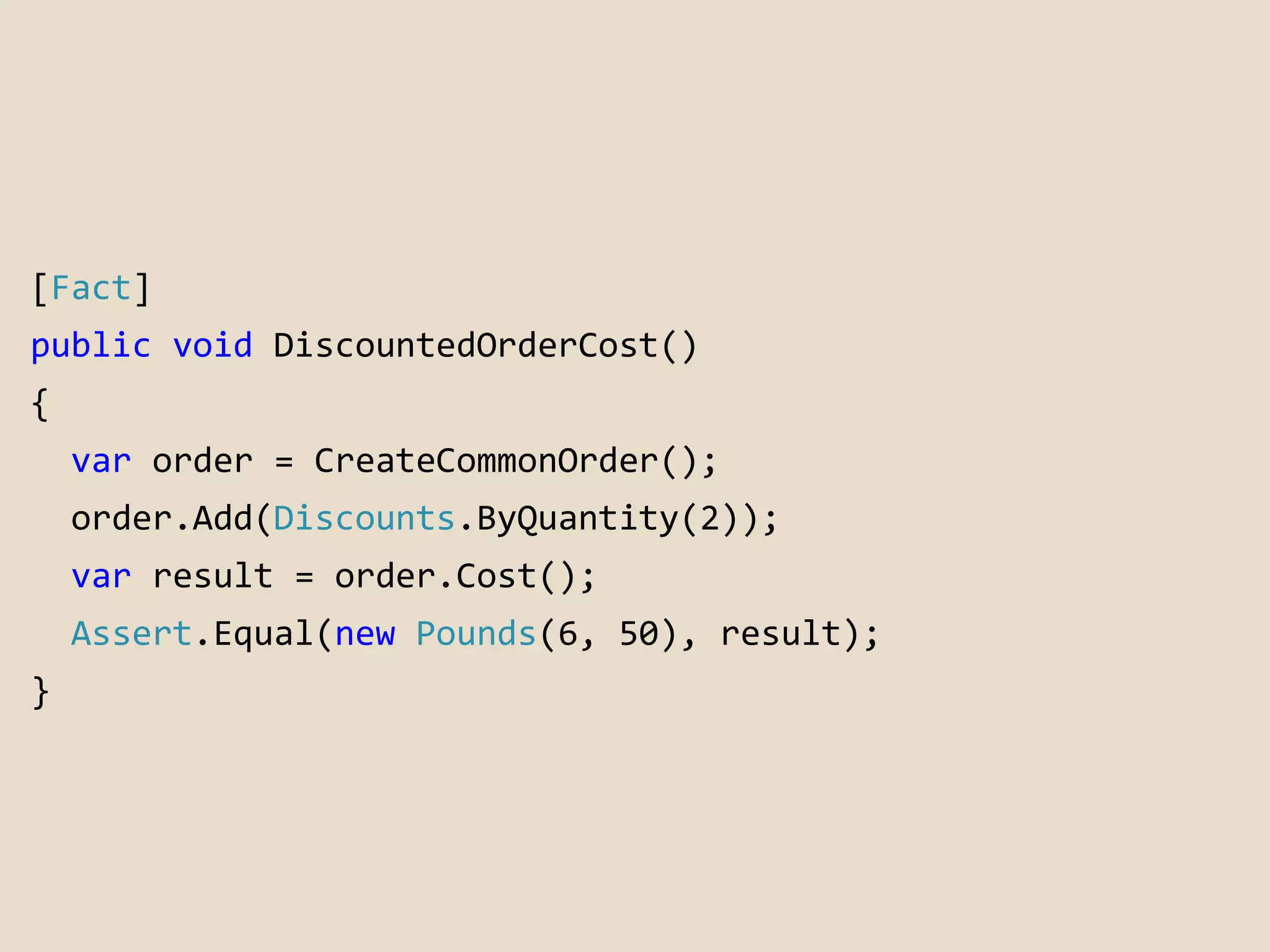 [Fact] 
public void DiscountedOrderCost() 
{ 
var order = CreateCommonOrder(); 
order.Add(Discounts.ByQuantity(2)); 
var result = order.Cost(); 
Assert.Equal(new Pounds(6, 50), result); 
} 
 