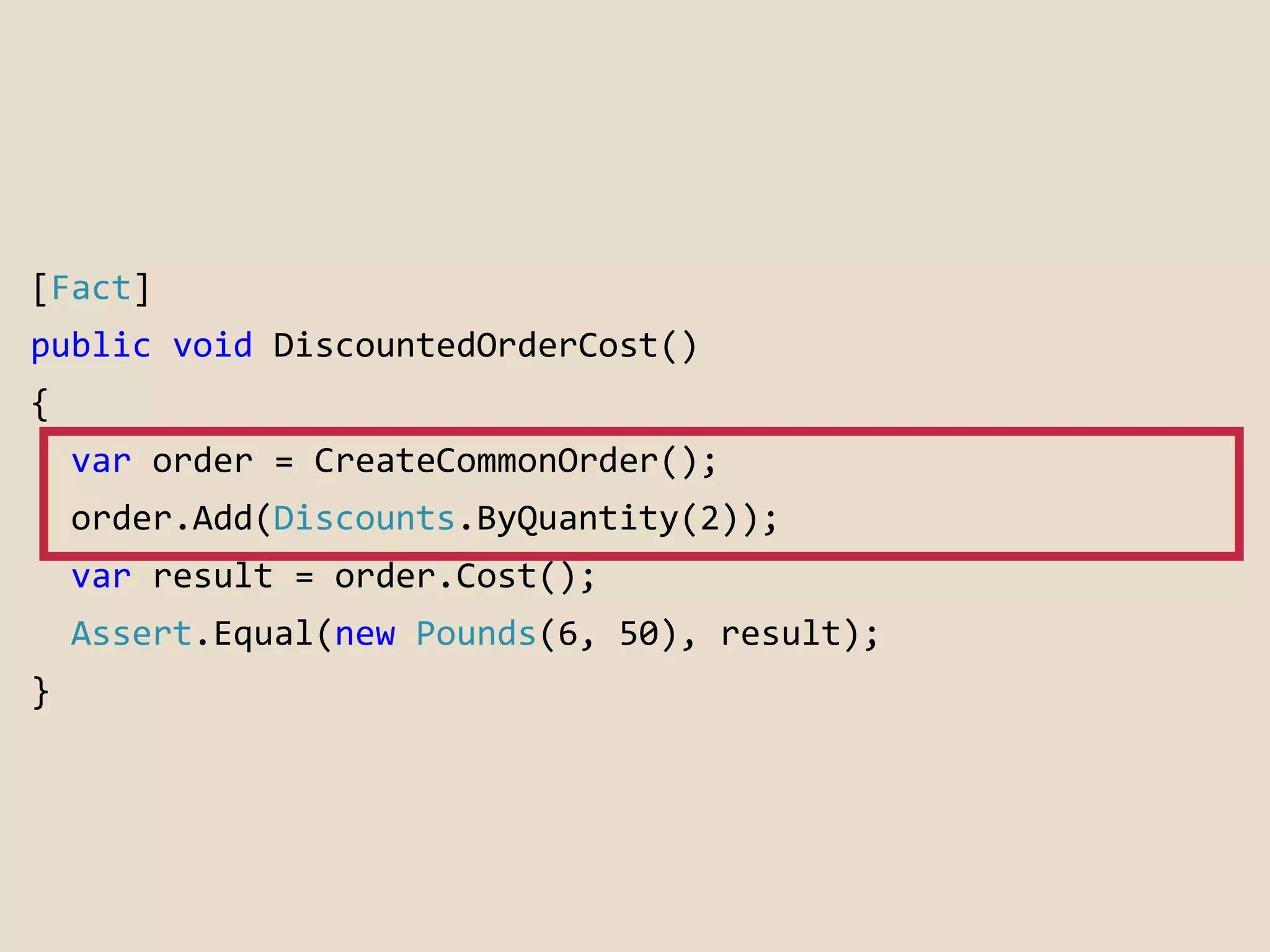 [Fact] 
public void DiscountedOrderCost() 
{ 
var order = CreateCommonOrder(); 
order.Add(Discounts.ByQuantity(2)); 
var result = order.Cost(); 
Assert.Equal(new Pounds(6, 50), result); 
} 
 
