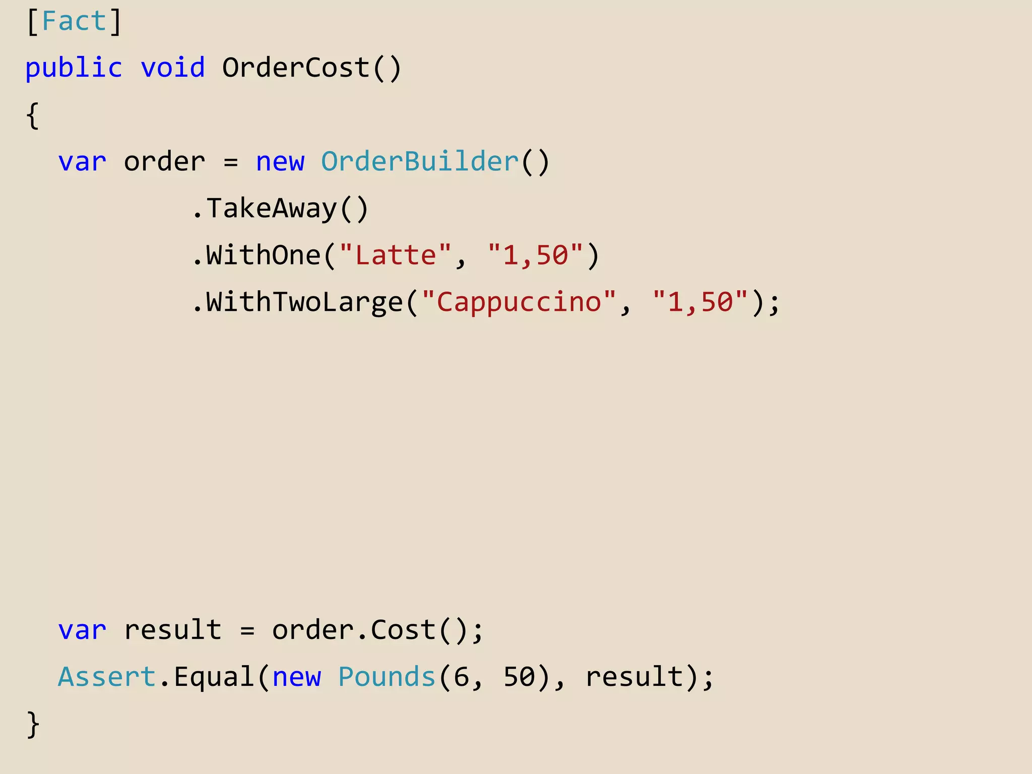 [Fact] 
public void OrderCost() 
{ 
var order = new OrderBuilder() 
.TakeAway() 
.WithOne("Latte", "1,50") 
.WithTwoLarge("Cappuccino", "1,50"); 
var result = order.Cost(); 
Assert.Equal(new Pounds(6, 50), result); 
} 
 