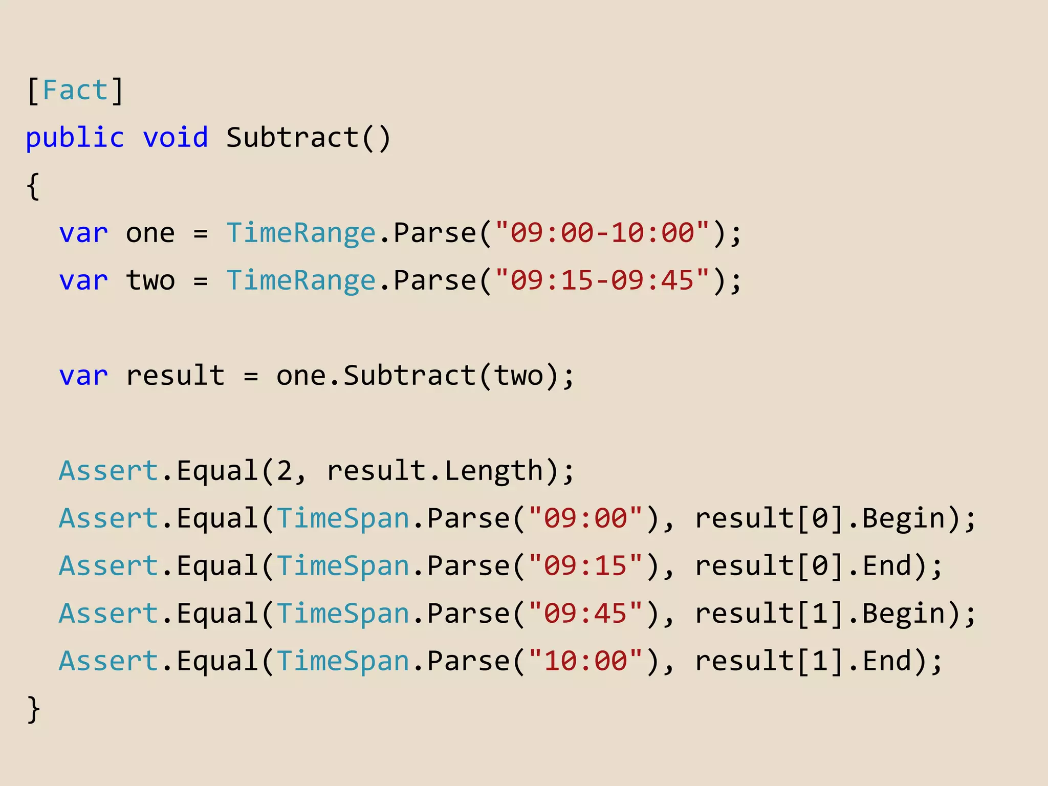 [Fact] 
public void Subtract() 
{ 
var one = TimeRange.Parse("09:00-10:00"); 
var two = TimeRange.Parse("09:15-09:45"); 
var result = one.Subtract(two); 
Assert.Equal(2, result.Length); 
Assert.Equal(TimeSpan.Parse("09:00"), result[0].Begin); 
Assert.Equal(TimeSpan.Parse("09:15"), result[0].End); 
Assert.Equal(TimeSpan.Parse("09:45"), result[1].Begin); 
Assert.Equal(TimeSpan.Parse("10:00"), result[1].End); 
} 
 