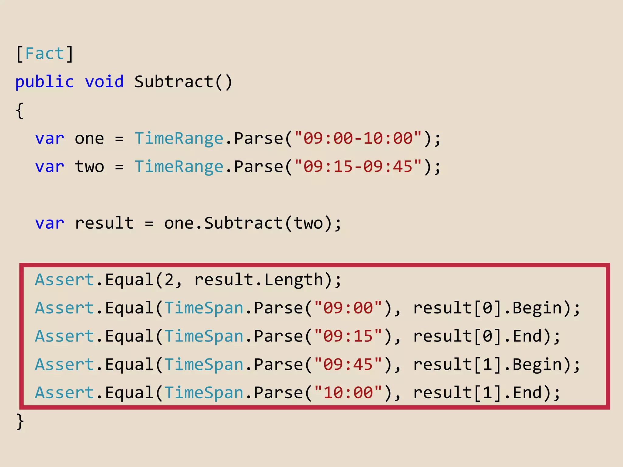 [Fact] 
public void Subtract() 
{ 
var one = TimeRange.Parse("09:00-10:00"); 
var two = TimeRange.Parse("09:15-09:45"); 
var result = one.Subtract(two); 
Assert.Equal(2, result.Length); 
Assert.Equal(TimeSpan.Parse("09:00"), result[0].Begin); 
Assert.Equal(TimeSpan.Parse("09:15"), result[0].End); 
Assert.Equal(TimeSpan.Parse("09:45"), result[1].Begin); 
Assert.Equal(TimeSpan.Parse("10:00"), result[1].End); 
} 
 