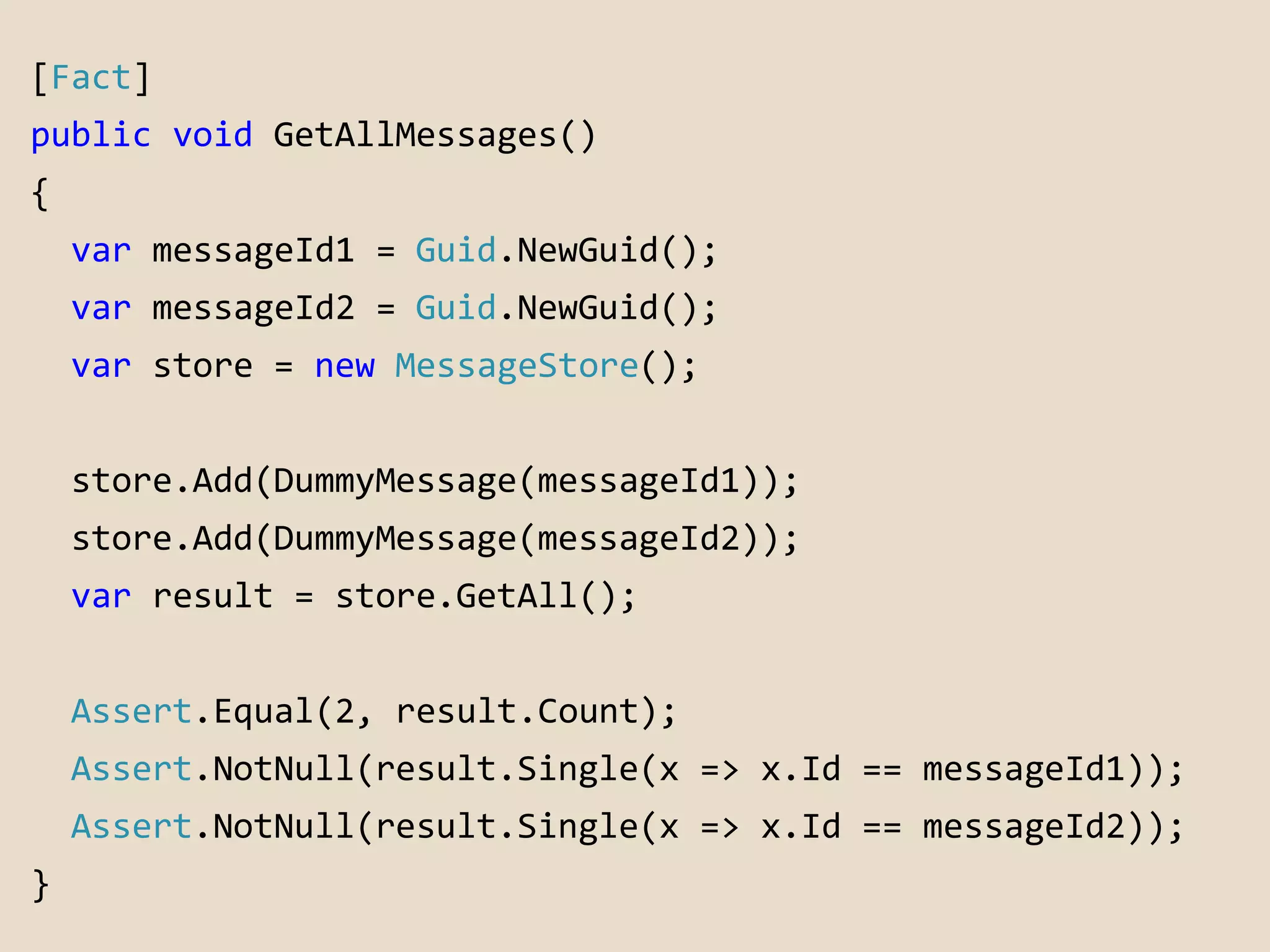 [Fact] 
public void GetAllMessages() 
{ 
var messageId1 = Guid.NewGuid(); 
var messageId2 = Guid.NewGuid(); 
var store = new MessageStore(); 
store.Add(DummyMessage(messageId1)); 
store.Add(DummyMessage(messageId2)); 
var result = store.GetAll(); 
Assert.Equal(2, result.Count); 
Assert.NotNull(result.Single(x => x.Id == messageId1)); 
Assert.NotNull(result.Single(x => x.Id == messageId2)); 
} 
 
