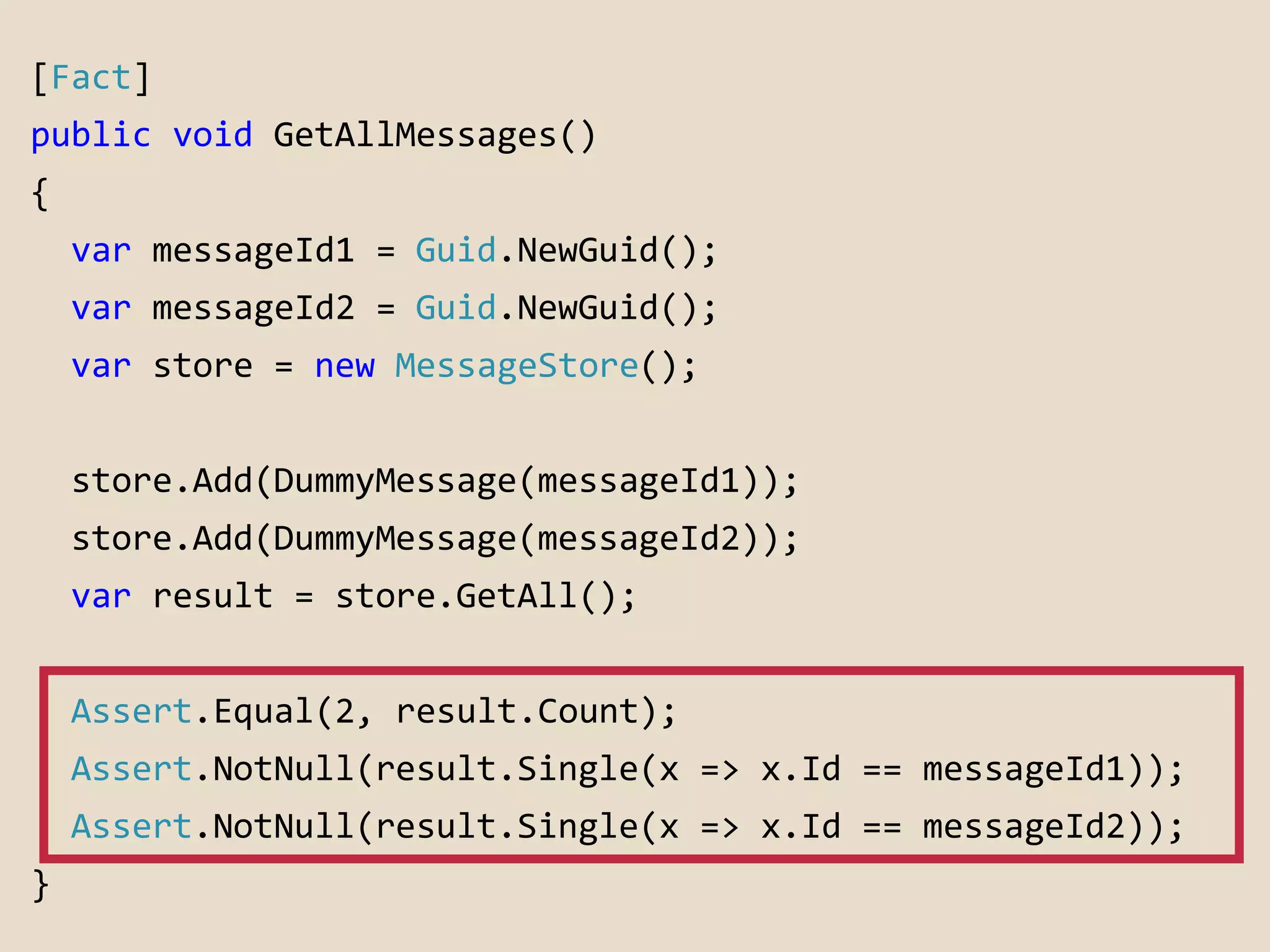 [Fact] 
public void GetAllMessages() 
{ 
var messageId1 = Guid.NewGuid(); 
var messageId2 = Guid.NewGuid(); 
var store = new MessageStore(); 
store.Add(DummyMessage(messageId1)); 
store.Add(DummyMessage(messageId2)); 
var result = store.GetAll(); 
Assert.Equal(2, result.Count); 
Assert.NotNull(result.Single(x => x.Id == messageId1)); 
Assert.NotNull(result.Single(x => x.Id == messageId2)); 
} 
 