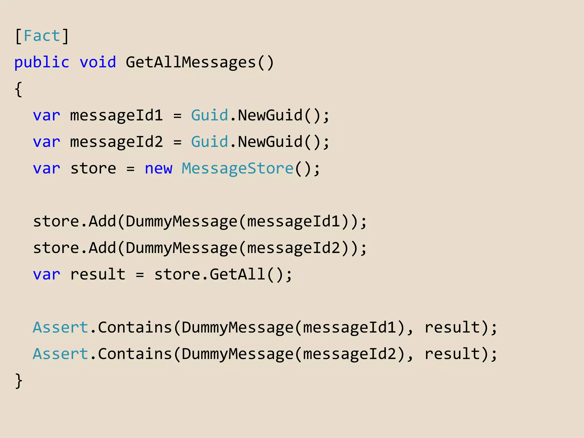 [Fact] 
public void GetAllMessages() 
{ 
var messageId1 = Guid.NewGuid(); 
var messageId2 = Guid.NewGuid(); 
var store = new MessageStore(); 
store.Add(DummyMessage(messageId1)); 
store.Add(DummyMessage(messageId2)); 
var result = store.GetAll(); 
Assert.Contains(DummyMessage(messageId1), result); 
Assert.Contains(DummyMessage(messageId2), result); 
} 
 