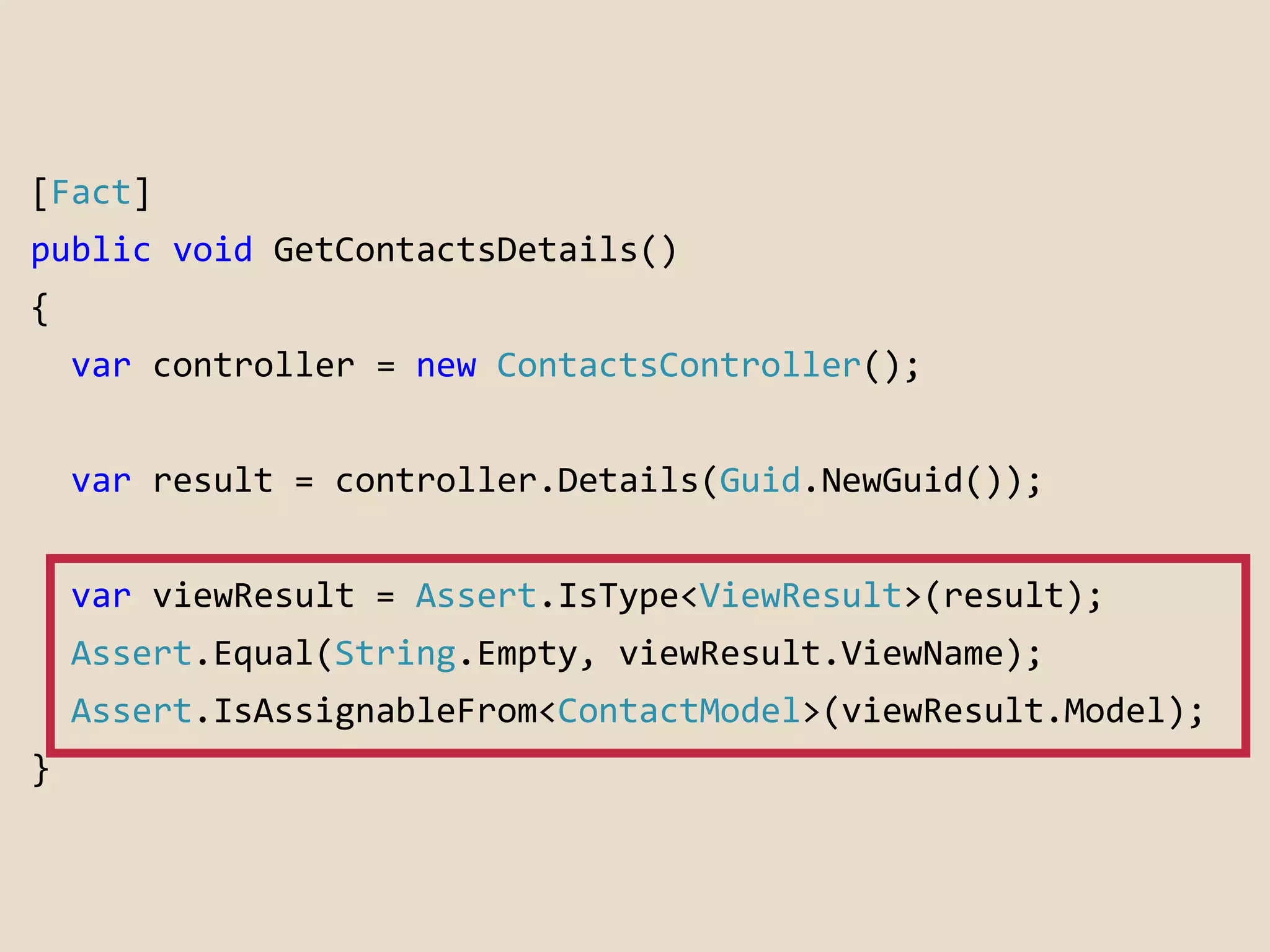 [Fact] 
public void GetContactsDetails() 
{ 
var controller = new ContactsController(); 
var result = controller.Details(Guid.NewGuid()); 
var viewResult = Assert.IsType<ViewResult>(result); 
Assert.Equal(String.Empty, viewResult.ViewName); 
Assert.IsAssignableFrom<ContactModel>(viewResult.Model); 
} 
 