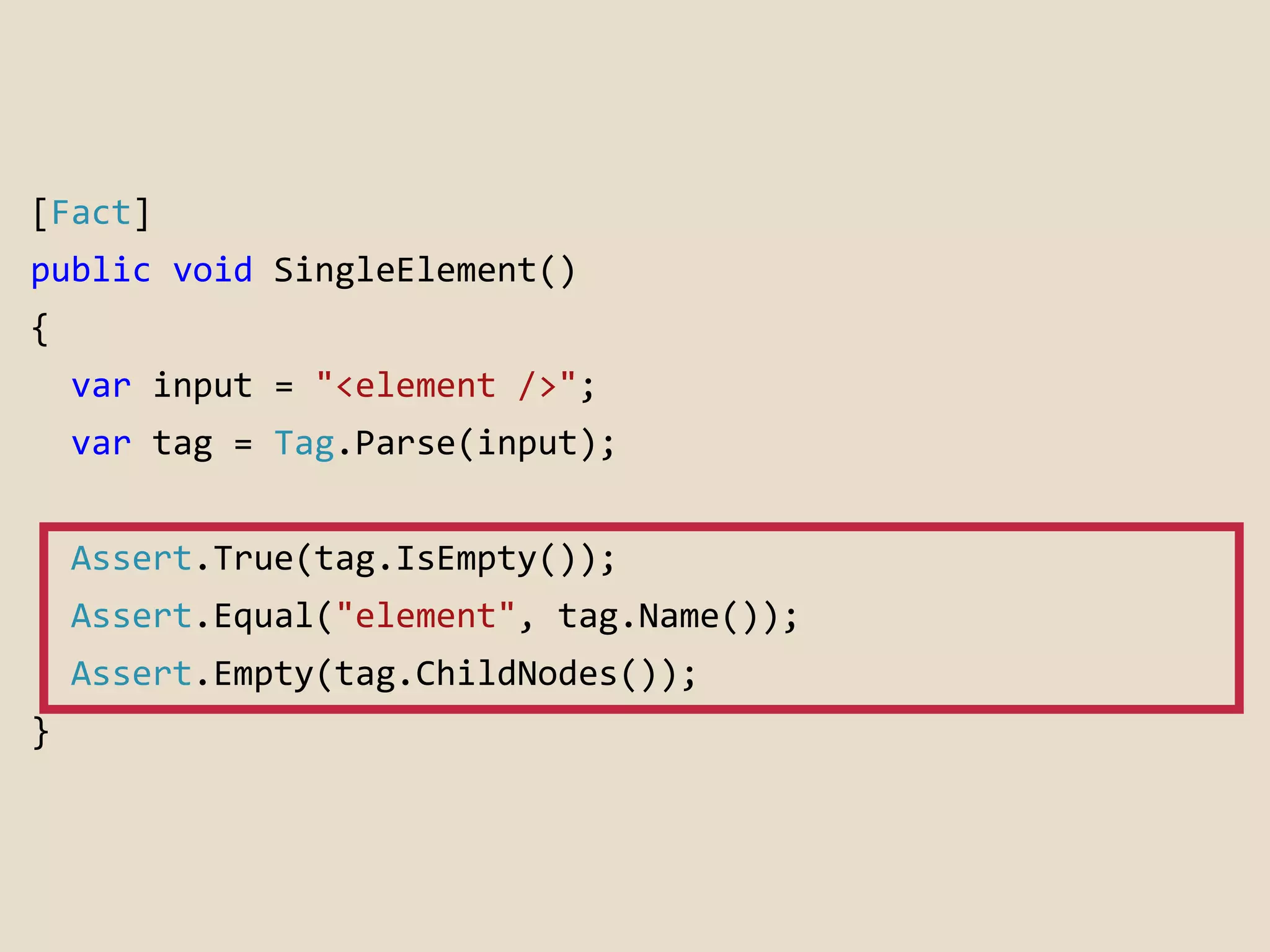 [Fact] 
public void SingleElement() 
{ 
var input = "<element />"; 
var tag = Tag.Parse(input); 
Assert.True(tag.IsEmpty()); 
Assert.Equal("element", tag.Name()); 
Assert.Empty(tag.ChildNodes()); 
} 
 